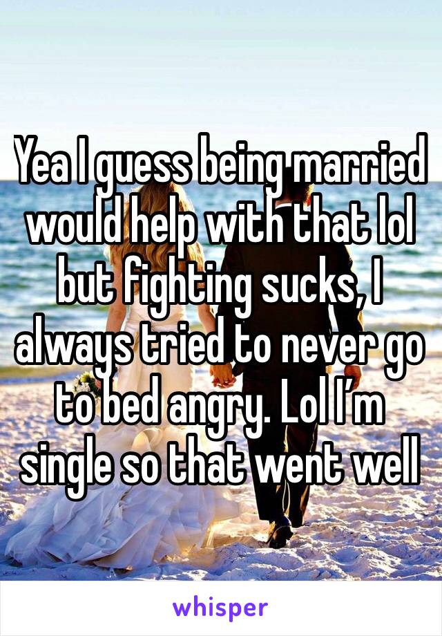 Yea I guess being married would help with that lol but fighting sucks, I always tried to never go to bed angry. Lol I’m single so that went well