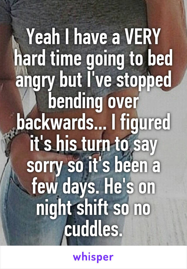 Yeah I have a VERY hard time going to bed angry but I've stopped bending over backwards... I figured it's his turn to say sorry so it's been a few days. He's on night shift so no cuddles.