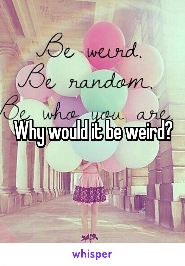 Why would it be weird?
