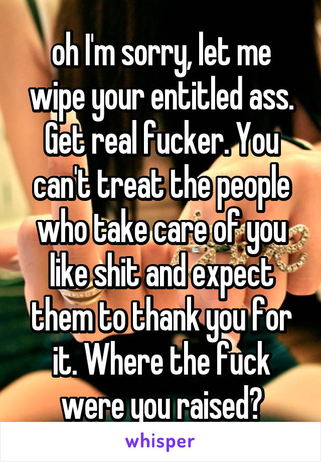 oh I'm sorry, let me wipe your entitled ass. Get real fucker. You can't treat the people who take care of you like shit and expect them to thank you for it. Where the fuck were you raised?