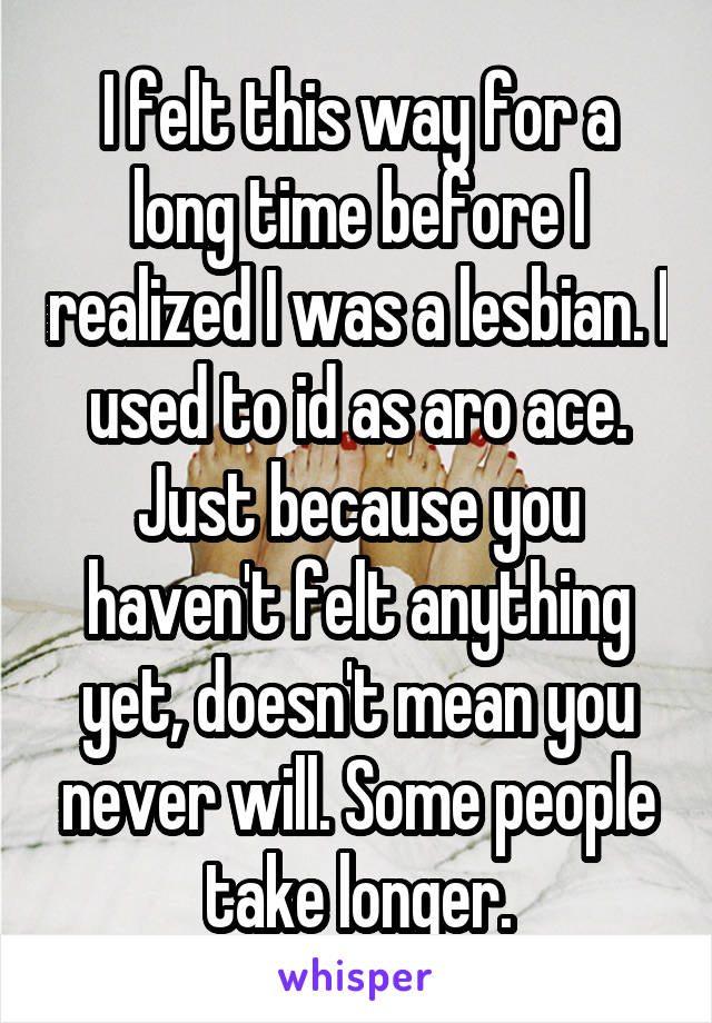 I felt this way for a long time before I realized I was a lesbian. I used to id as aro ace. Just because you haven't felt anything yet, doesn't mean you never will. Some people take longer.