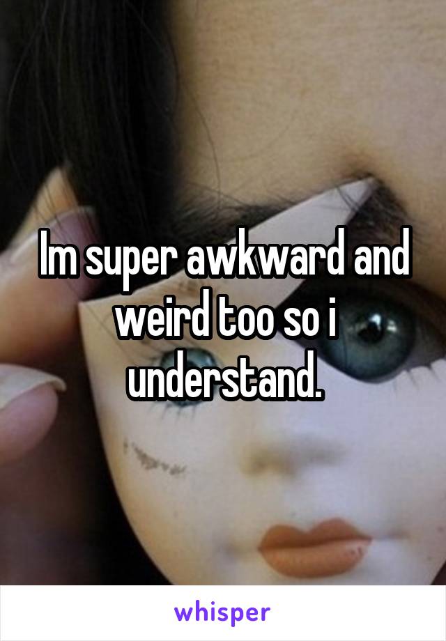 Im super awkward and weird too so i understand.