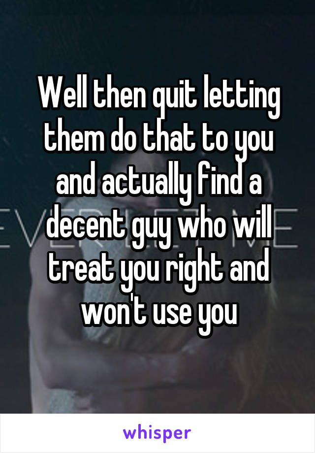 Well then quit letting them do that to you and actually find a decent guy who will treat you right and won't use you
