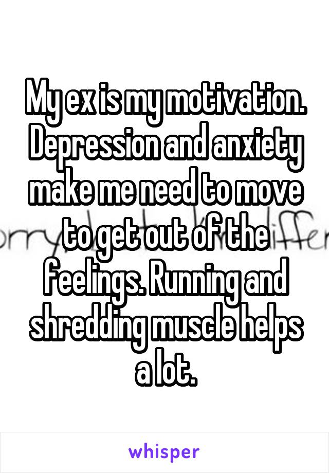 My ex is my motivation. Depression and anxiety make me need to move to get out of the feelings. Running and shredding muscle helps a lot.