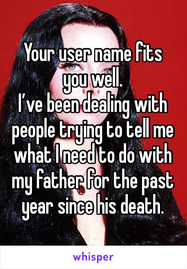 Your user name fits you well. 
I’ve been dealing with people trying to tell me what I need to do with my father for the past year since his death. 