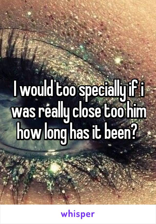 I would too specially if i was really close too him how long has it been? 