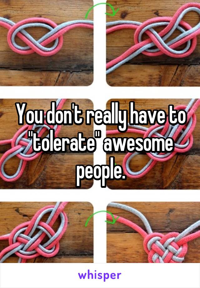 You don't really have to "tolerate" awesome people.