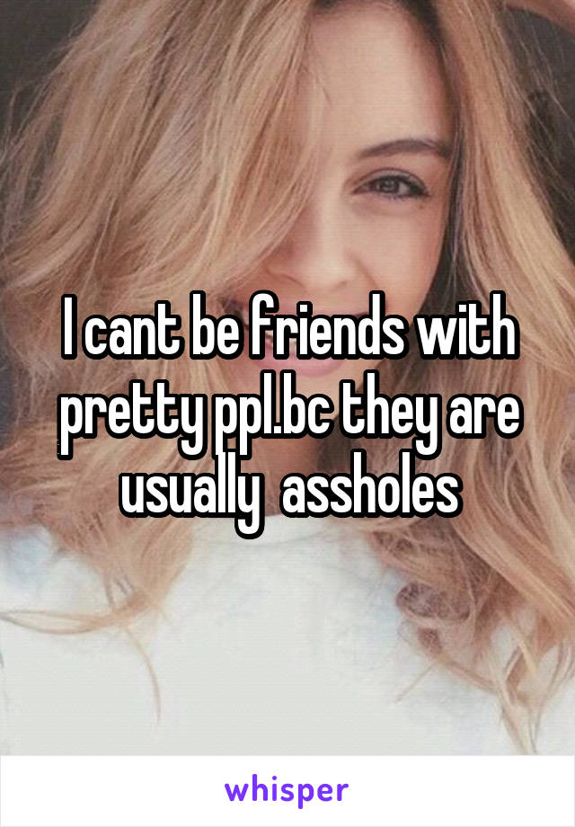 I cant be friends with pretty ppl.bc they are usually  assholes