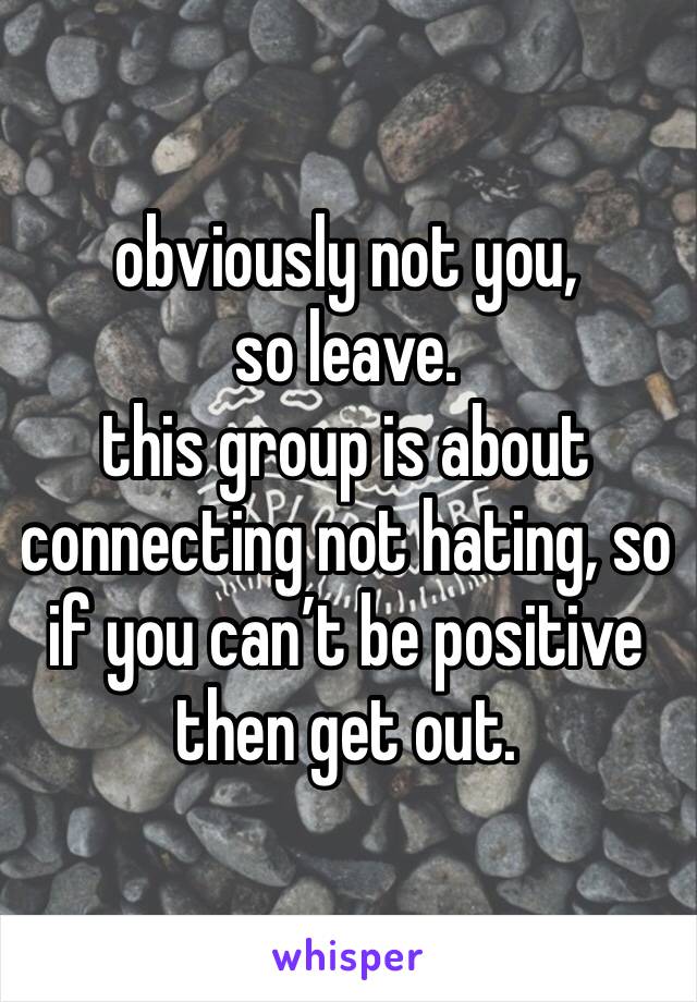 obviously not you, 
so leave.
this group is about connecting not hating, so if you can’t be positive then get out.