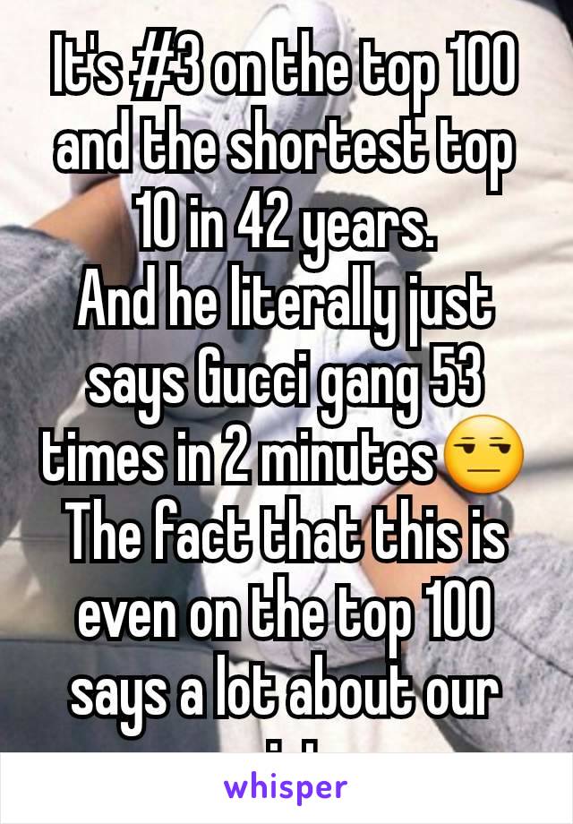 It's #3 on the top 100 and the shortest top 10 in 42 years.
And he literally just says Gucci gang 53 times in 2 minutes😒
The fact that this is even on the top 100 says a lot about our society. 