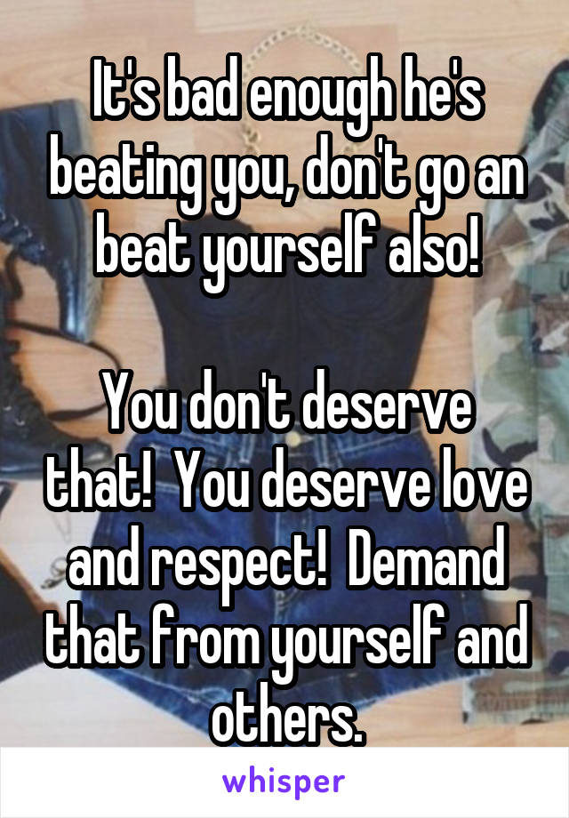 It's bad enough he's beating you, don't go an beat yourself also!

You don't deserve that!  You deserve love and respect!  Demand that from yourself and others.