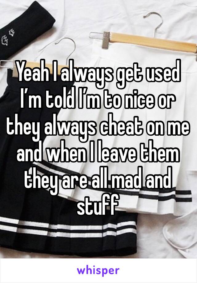 Yeah I always get used I’m told I’m to nice or they always cheat on me and when I leave them they are all mad and stuff 