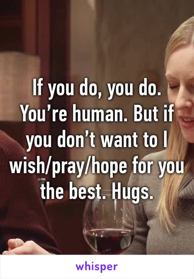 If you do, you do. You’re human. But if you don’t want to I wish/pray/hope for you the best. Hugs. 