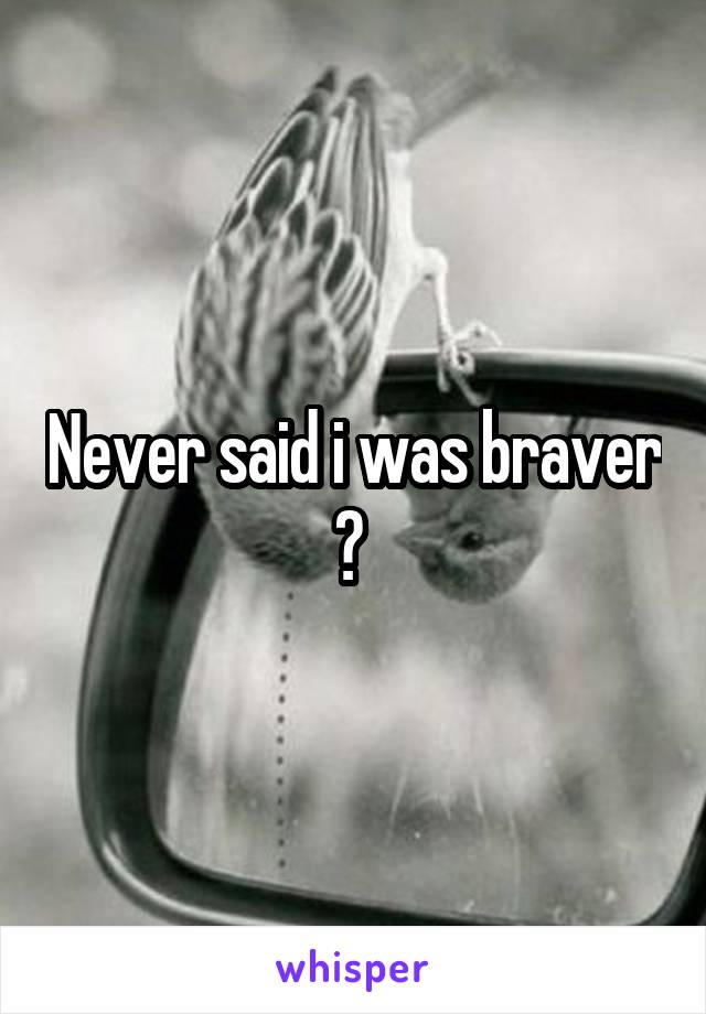 Never said i was braver ? 