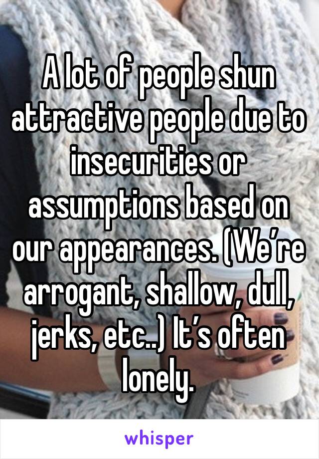 A lot of people shun attractive people due to insecurities or assumptions based on our appearances. (We’re arrogant, shallow, dull, jerks, etc..) It’s often lonely. 