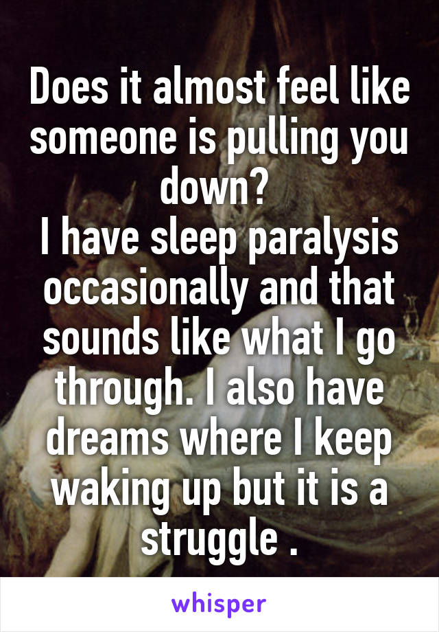 Does it almost feel like someone is pulling you down? 
I have sleep paralysis occasionally and that sounds like what I go through. I also have dreams where I keep waking up but it is a struggle .