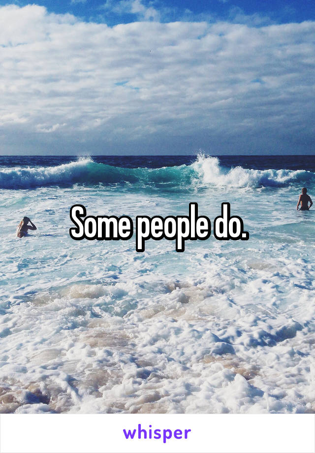 Some people do.