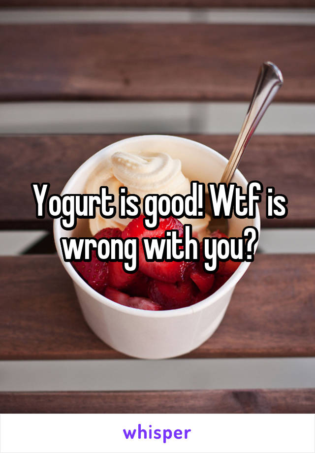 Yogurt is good! Wtf is wrong with you?