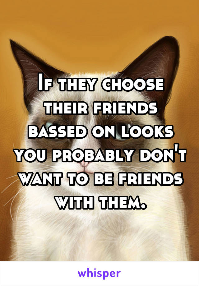 If they choose their friends bassed on looks you probably don't want to be friends with them.