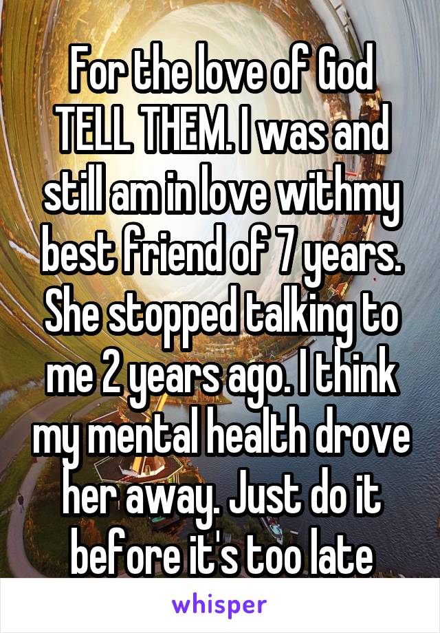 For the love of God TELL THEM. I was and still am in love withmy best friend of 7 years. She stopped talking to me 2 years ago. I think my mental health drove her away. Just do it before it's too late