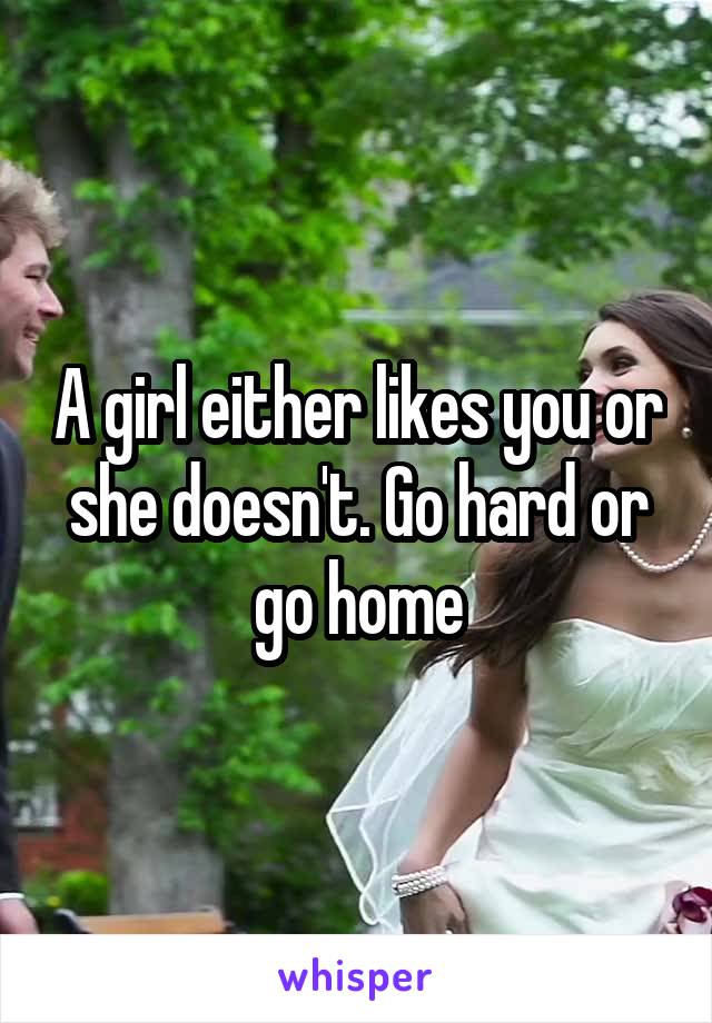 A girl either likes you or she doesn't. Go hard or go home
