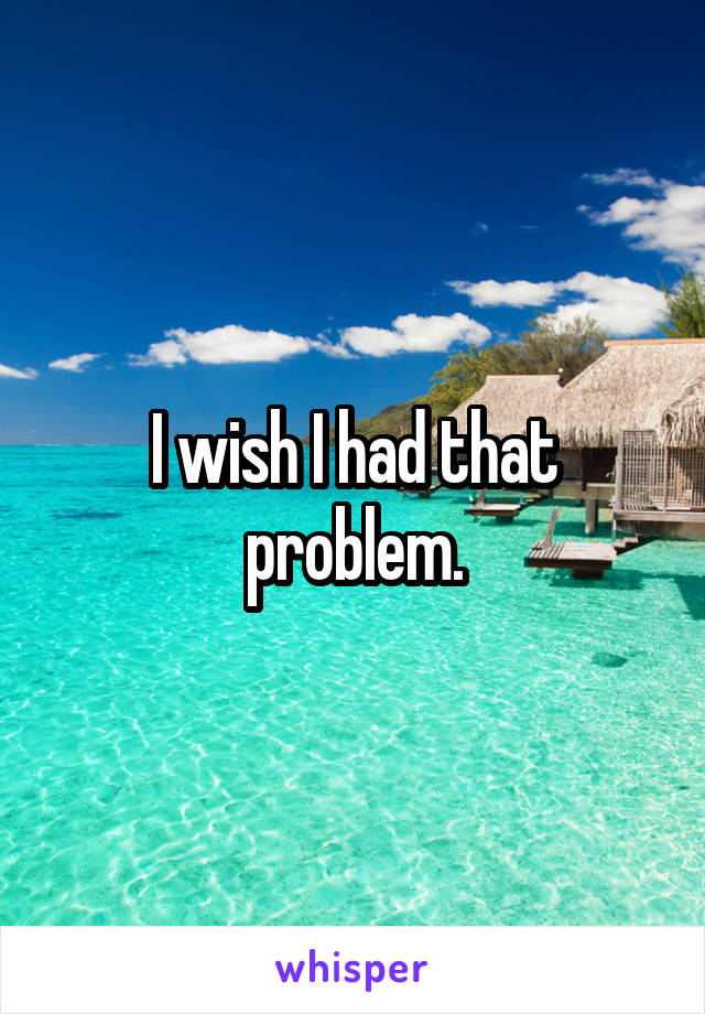 I wish I had that problem.