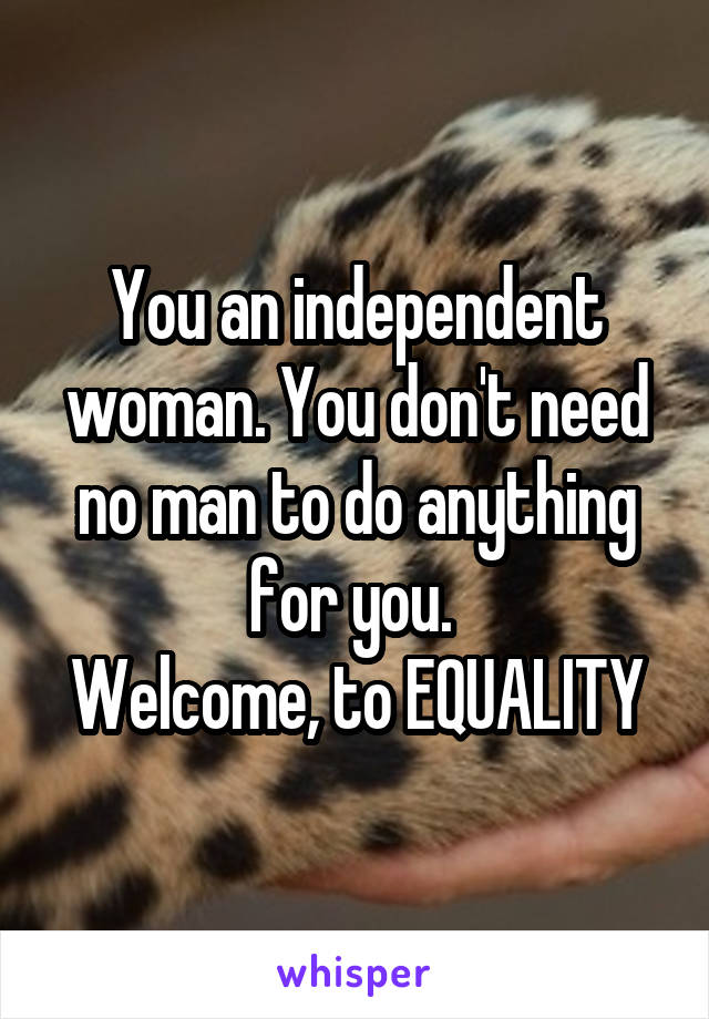 You an independent woman. You don't need no man to do anything for you. 
Welcome, to EQUALITY