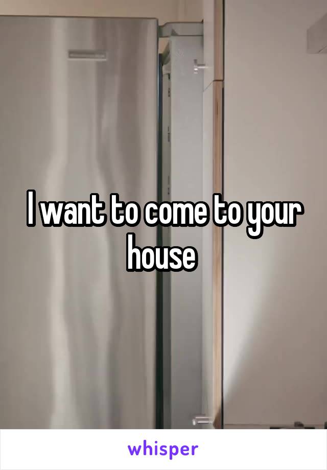 I want to come to your house 