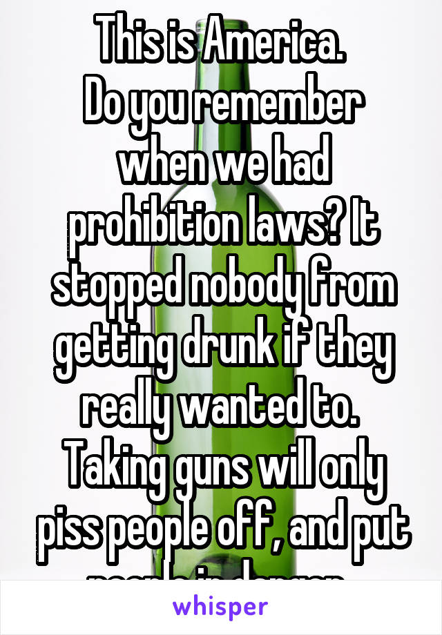 This is America. 
Do you remember when we had prohibition laws? It stopped nobody from getting drunk if they really wanted to. 
Taking guns will only piss people off, and put people in danger. 