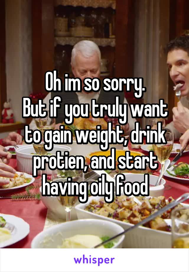 Oh im so sorry.
But if you truly want to gain weight, drink protien, and start having oily food