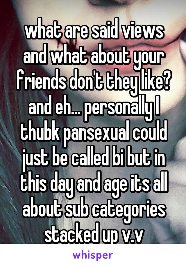 what are said views and what about your friends don't they like? and eh... personally I thubk pansexual could just be called bi but in this day and age its all about sub categories stacked up v.v