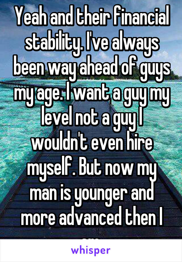 Yeah and their financial stability. I've always been way ahead of guys my age. I want a guy my level not a guy I wouldn't even hire myself. But now my man is younger and more advanced then I am 