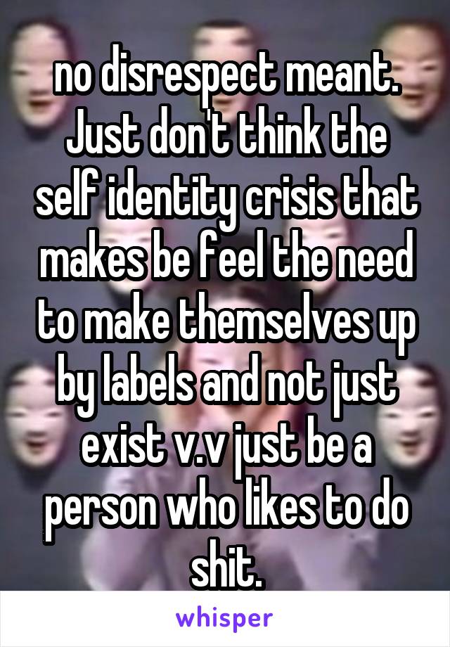 no disrespect meant. Just don't think the self identity crisis that makes be feel the need to make themselves up by labels and not just exist v.v just be a person who likes to do shit.