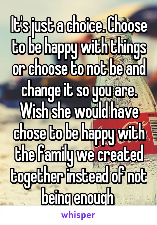 It's just a choice. Choose to be happy with things or choose to not be and change it so you are. Wish she would have chose to be happy with the family we created together instead of not being enough 