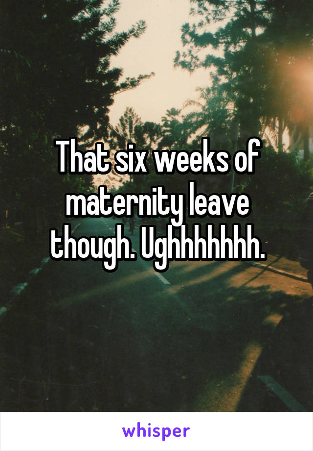 That six weeks of maternity leave though. Ughhhhhhh.
