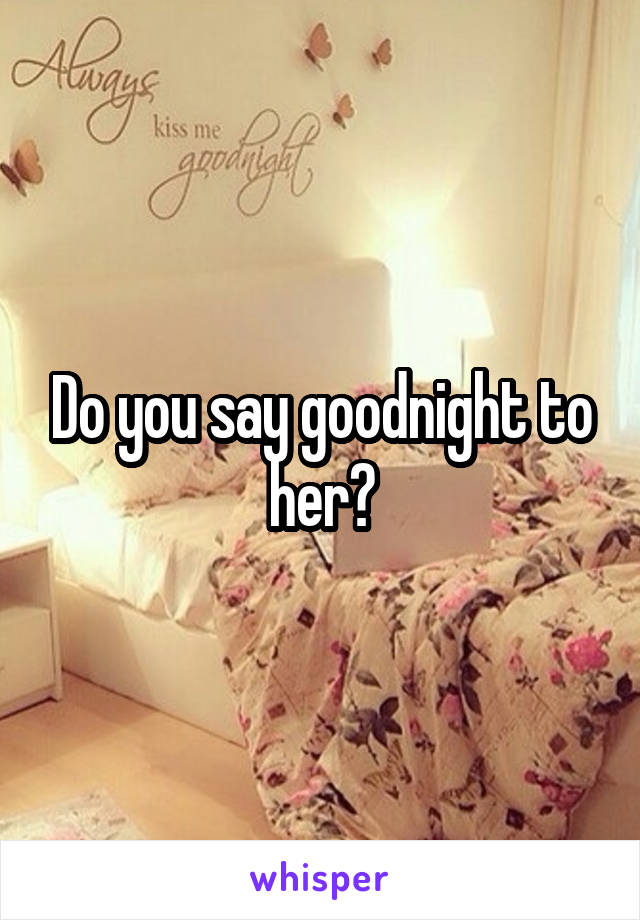 Do you say goodnight to her?