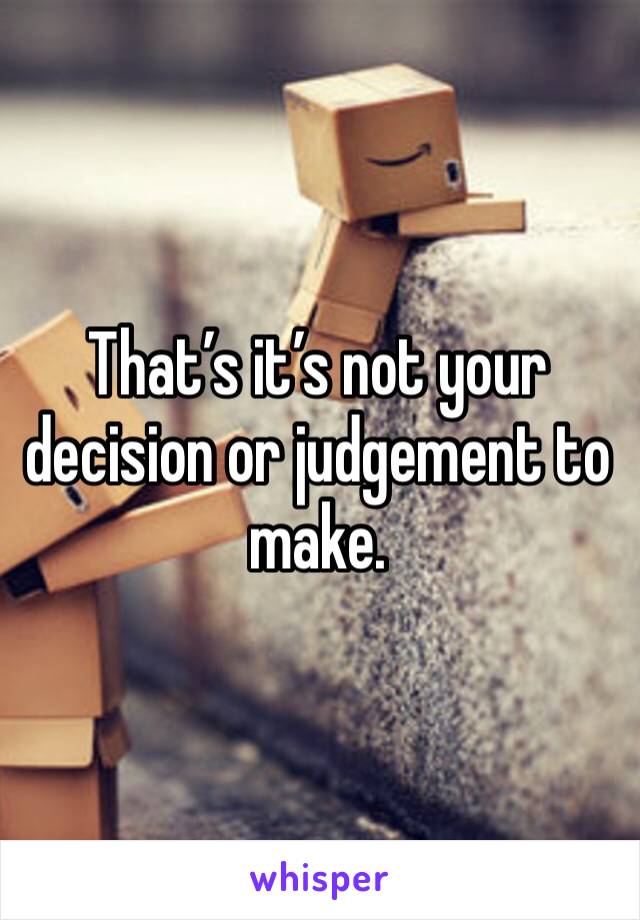 That’s it’s not your decision or judgement to make. 