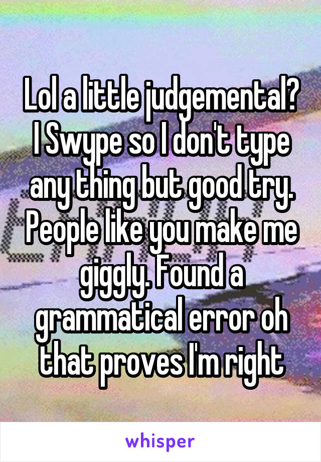 Lol a little judgemental? I Swype so I don't type any thing but good try. People like you make me giggly. Found a grammatical error oh that proves I'm right