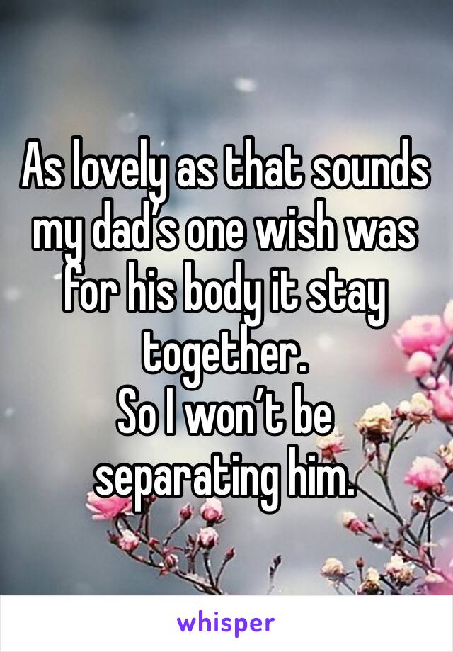 As lovely as that sounds my dad’s one wish was for his body it stay together. 
So I won’t be separating him. 