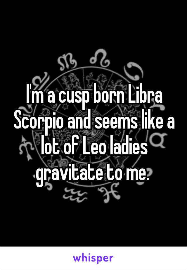 I'm a cusp born Libra Scorpio and seems like a lot of Leo ladies gravitate to me. 