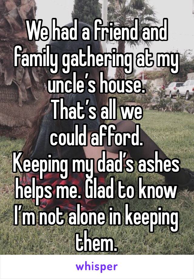 We had a friend and family gathering at my uncle’s house. 
That’s all we could afford. 
Keeping my dad’s ashes helps me. Glad to know I’m not alone in keeping them. 