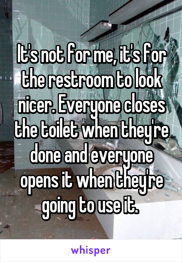 It's not for me, it's for the restroom to look nicer. Everyone closes the toilet when they're done and everyone opens it when they're going to use it. 