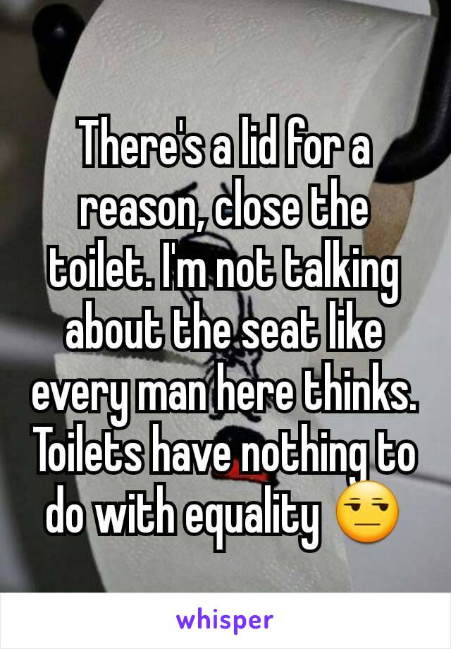 There's a lid for a reason, close the toilet. I'm not talking about the seat like every man here thinks. Toilets have nothing to do with equality 😒