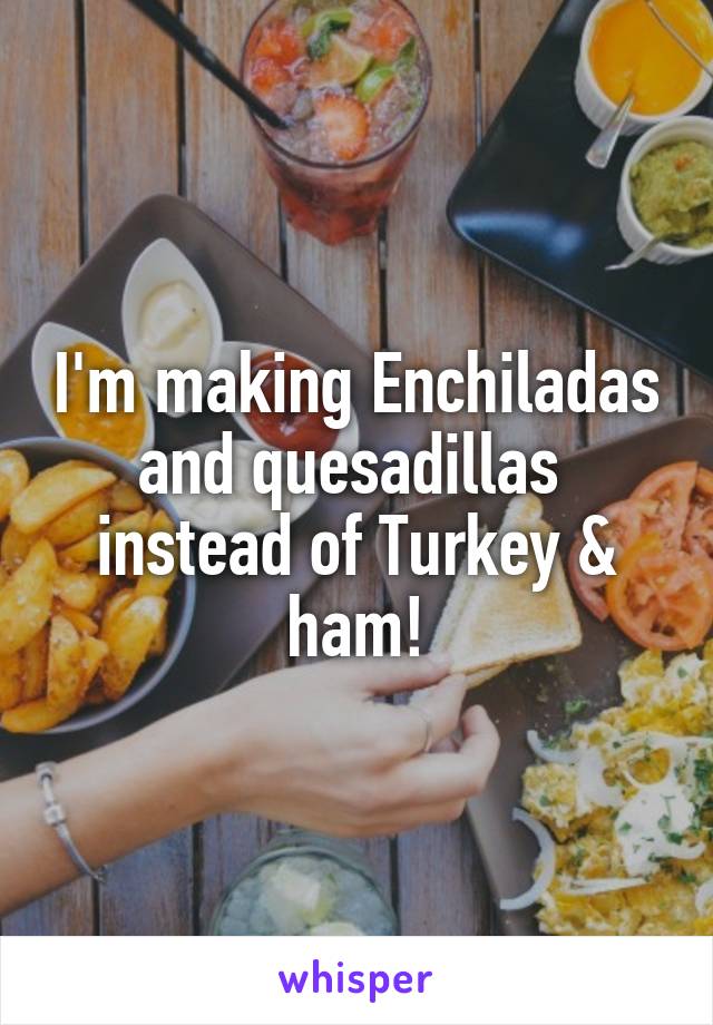 I'm making Enchiladas and quesadillas  instead of Turkey & ham!