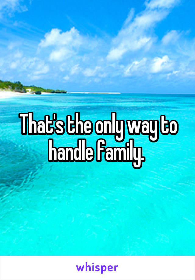 That's the only way to handle family. 