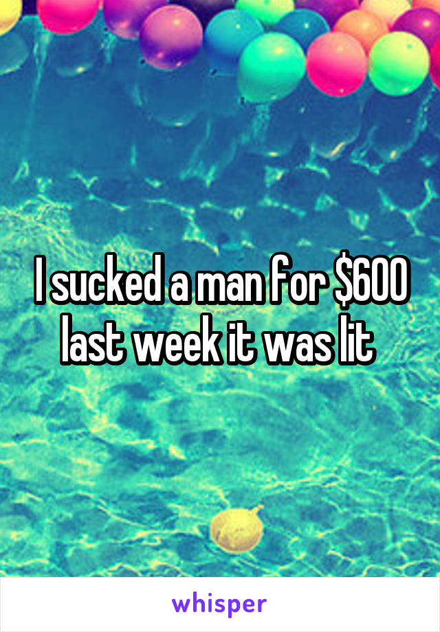 I sucked a man for $600 last week it was lit 