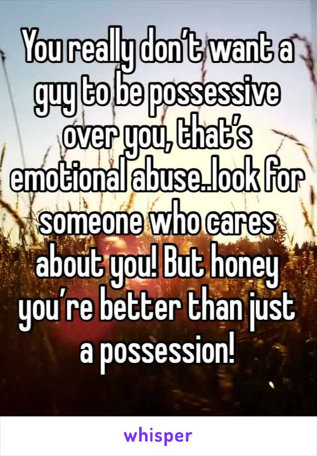 You really don’t want a guy to be possessive over you, that’s emotional abuse..look for someone who cares about you! But honey you’re better than just a possession! 