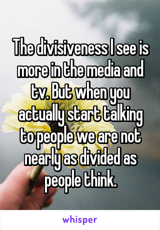 The divisiveness I see is more in the media and tv. But when you actually start talking to people we are not nearly as divided as people think.