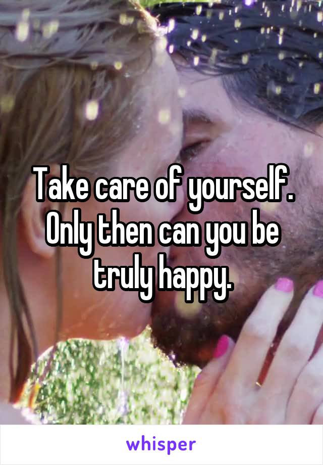 Take care of yourself. Only then can you be truly happy.