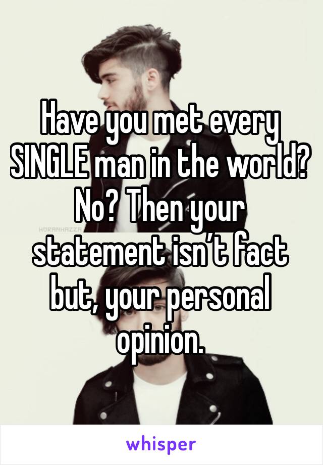 Have you met every SINGLE man in the world? No? Then your statement isn’t fact but, your personal opinion.